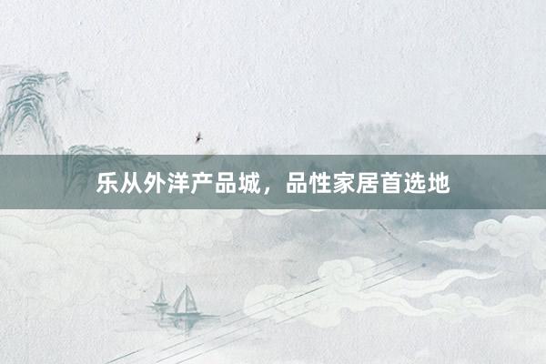 乐从外洋产品城，品性家居首选地