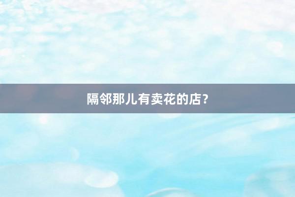 隔邻那儿有卖花的店？