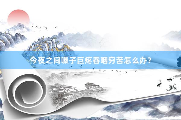 今夜之间嗓子巨疼吞咽穷苦怎么办？
